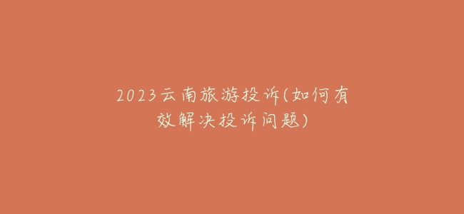 2023云南旅游投诉(如何有效解决投诉问题)