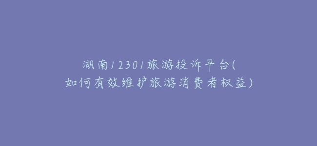 湖南12301旅游投诉平台(如何有效维护旅游消费者权益)