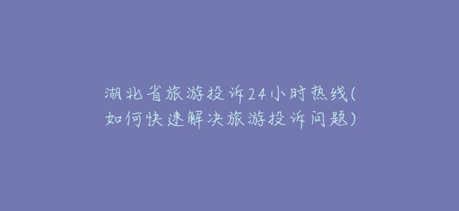 湖北省旅游投诉24小时热线(如何快速解决旅游投诉问题)